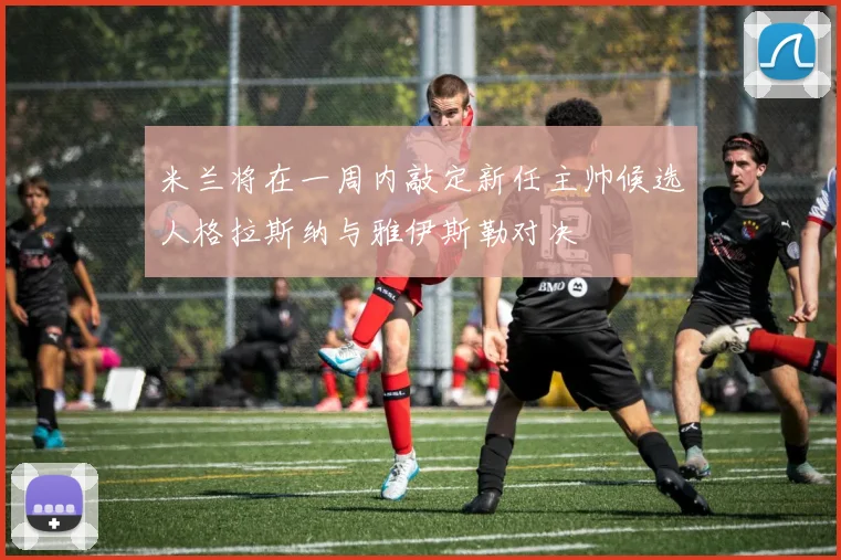 米兰将在一周内敲定新任主帅候选人格拉斯纳与雅伊斯勒对决