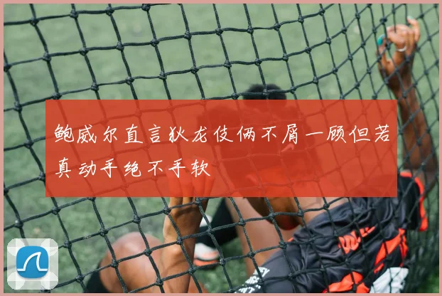 鲍威尔直言狄龙伎俩不屑一顾但若真动手绝不手软
