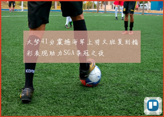 大梦41分震撼海军上将文班复刻精彩表现助力SGA争冠之夜