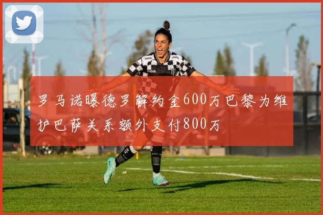 罗马诺曝德罗解约金600万巴黎为维护巴萨关系额外支付800万
