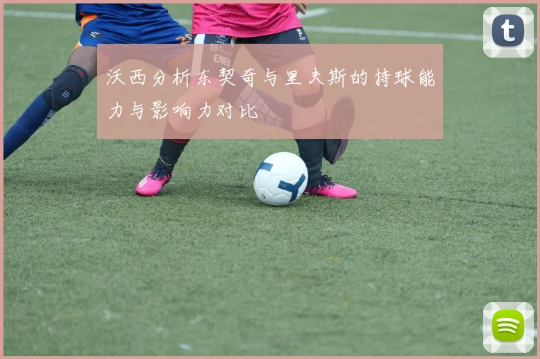 沃西分析东契奇与里夫斯的持球能力与影响力对比