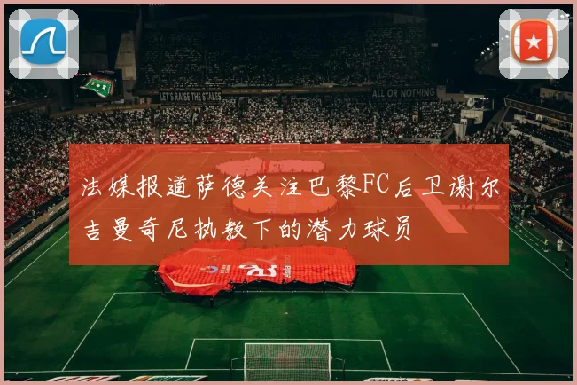法媒报道萨德关注巴黎FC后卫谢尔吉曼奇尼执教下的潜力球员