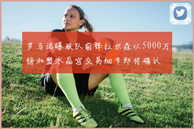 罗马诺曝狼队前锋拉尔森以5000万镑加盟水晶宫交易细节即将确认