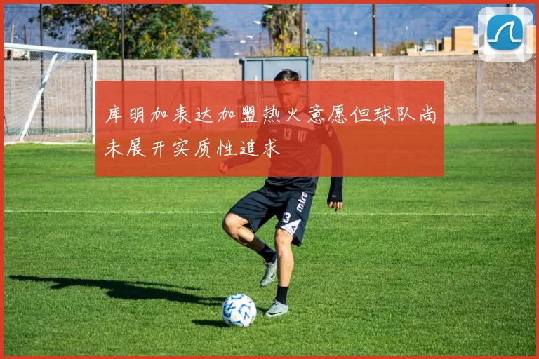 库明加表达加盟热火意愿但球队尚未展开实质性追求